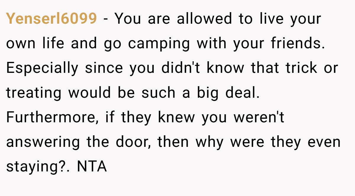 Yenserl6099 - You are allowed to live your own life and go camping with your friends. Especially since you didn't know that trick or treating would be such a big deal. Furthermore, if they knew you weren't answering the door, then why were they even staying?. NTA