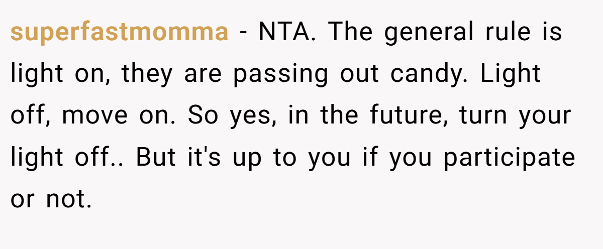 superfastmomma - NTA. The general rule is light on, they are passing out candy. Light off, move on. So yes, in the future, turn your light off.. But it's up to you if you participate or not.