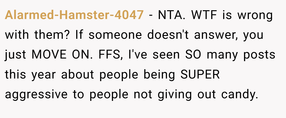 Alarmed-Hamster-4047 - NTA. WTF is wrong with them? If someone doesn't answer, you just MOVE ON. FFS, I've seen SO many posts this year about people being SUPER aggressive to people not giving out candy.