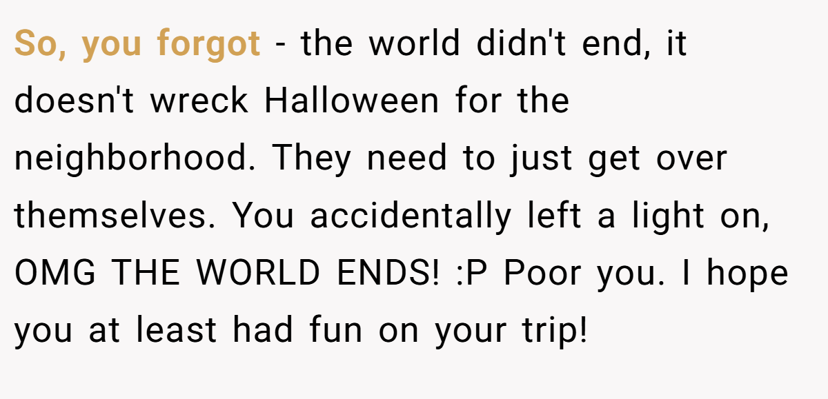 So, you forgot - the world didn't end, it doesn't wreck Halloween for the neighborhood. They need to just get over themselves. You accidentally left a light on, OMG THE WORLD ENDS! :P Poor you. I hope you at least had fun on your trip!