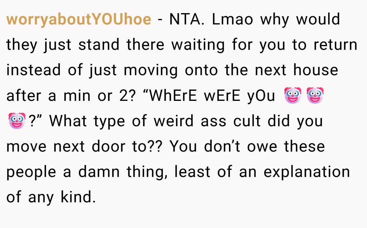 worryaboutYOUhoe - NTA. Lmao why would they just stand there waiting for you to return instead of just moving onto the next house after a min or 2? “WhErE wErE yOu 🤡🤡🤡?” What type of weird ass cult did you move next door to?? You don’t owe these people a damn thing, least of an explanation of any kind.