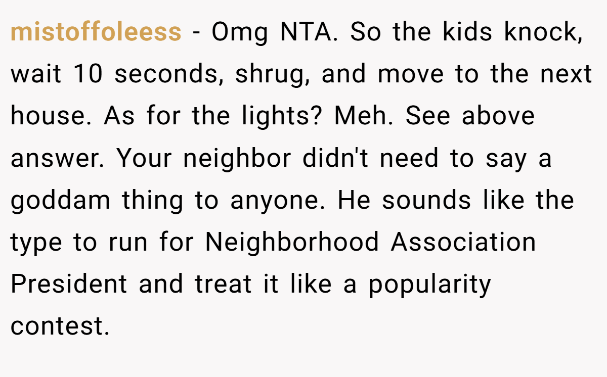 mistoffoleess - Omg NTA. So the kids knock, wait 10 seconds, shrug, and move to the next house. As for the lights? Meh. See above answer. Your neighbor didn't need to say a goddam thing to anyone. He sounds like the type to run for Neighborhood Association President and treat it like a popularity contest.