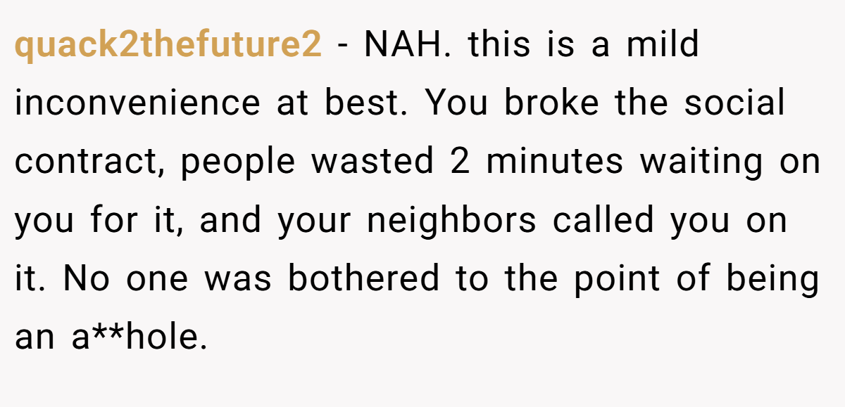 quack2thefuture2 - NAH. this is a mild inconvenience at best. You broke the social contract, people wasted 2 minutes waiting on you for it, and your neighbors called you on it. No one was bothered to the point of being an a**hole.