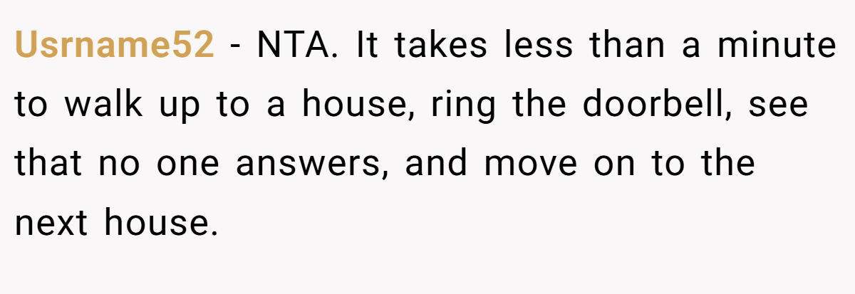 Usrname52 - NTA. It takes less than a minute to walk up to a house, ring the doorbell, see that no one answers, and move on to the next house.