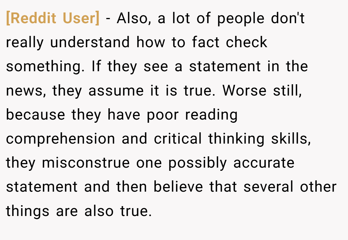 [Reddit User] − Also, a lot of people don't really understand how to fact check something. If they see a statement in the news, they assume it is true. Worse still, because they have poor reading comprehension and critical thinking skills, they misconstrue one possibly accurate statement and then believe that several other things are also true.