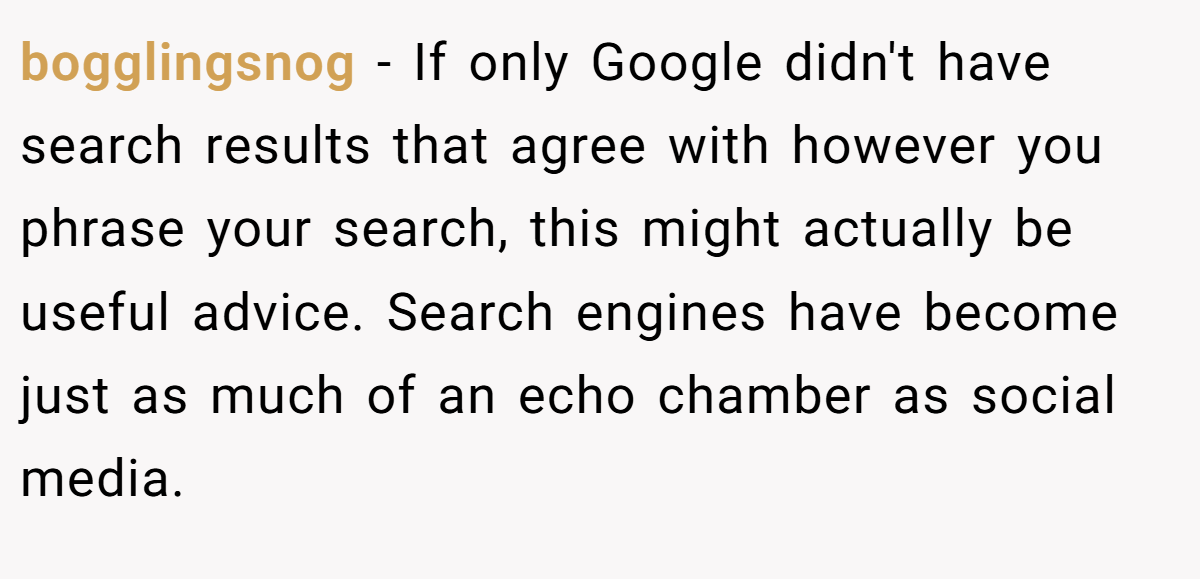 bogglingsnog − If only Google didn't have search results that agree with however you phrase your search, this might actually be useful advice. Search engines have become just as much of an echo chamber as social media.