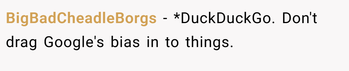 BigBadCheadleBorgs − *DuckDuckGo. Don't drag Google's bias in to things.