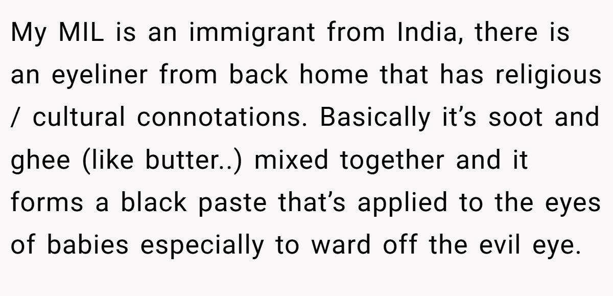 My MIL is an immigrant from India, there is an eyeliner from back home that has religious / cultural connotations. Basically it’s soot and ghee (like butter..) mixed together and it forms a black paste that’s applied to the eyes of babies especially to ward off the evil eye.