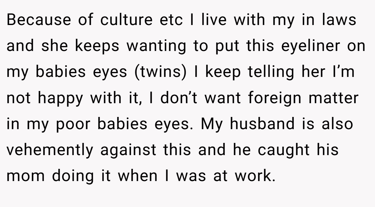 Because of culture etc I live with my in laws and she keeps wanting to put this eyeliner on my babies eyes (twins) I keep telling her I’m not happy with it, I don’t want foreign matter in my poor babies eyes. My husband is also vehemently against this and he caught his mom doing it when I was at work.