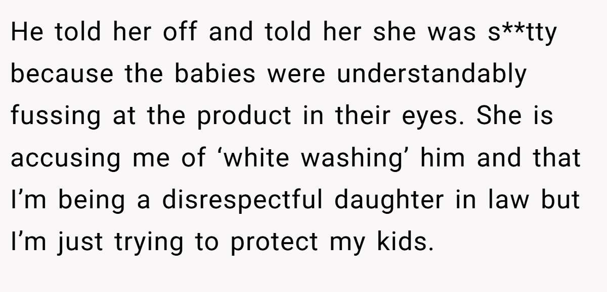 He told her off and told her she was s**tty because the babies were understandably fussing at the product in their eyes. She is accusing me of ‘white washing’ him and that I’m being a disrespectful daughter in law but I’m just trying to protect my kids.