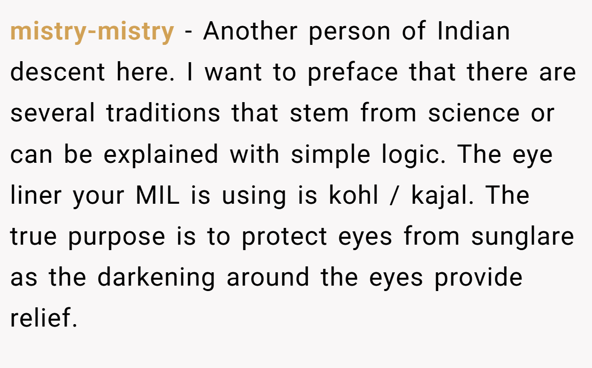 mistry-mistry − Another person of Indian descent here. I want to preface that there are several traditions that stem from science or can be explained with simple logic. The eye liner your MIL is using is kohl / kajal. The true purpose is to protect eyes from sunglare as the darkening around the eyes provide relief.