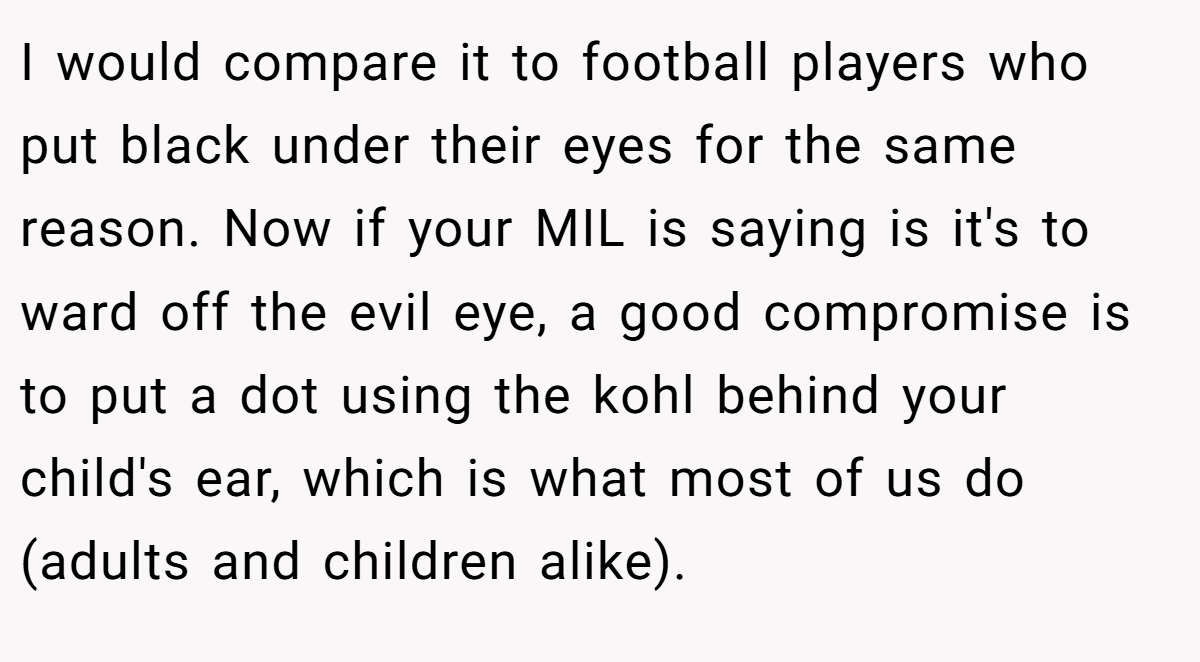 I would compare it to football players who put black under their eyes for the same reason. Now if your MIL is saying is it's to ward off the evil eye, a good compromise is to put a dot using the kohl behind your child's ear, which is what most of us do (adults and children alike).