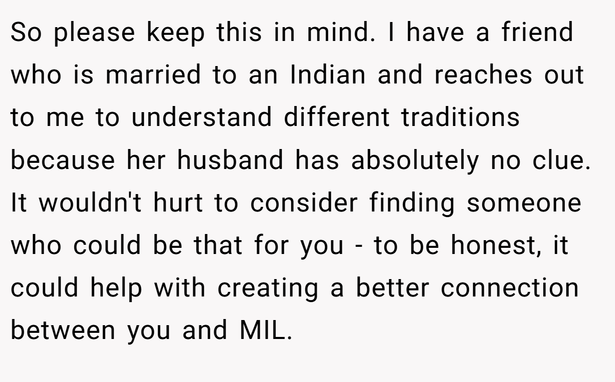 So please keep this in mind. I have a friend who is married to an Indian and reaches out to me to understand different traditions because her husband has absolutely no clue. It wouldn't hurt to consider finding someone who could be that for you - to be honest, it could help with creating a better connection between you and MIL.