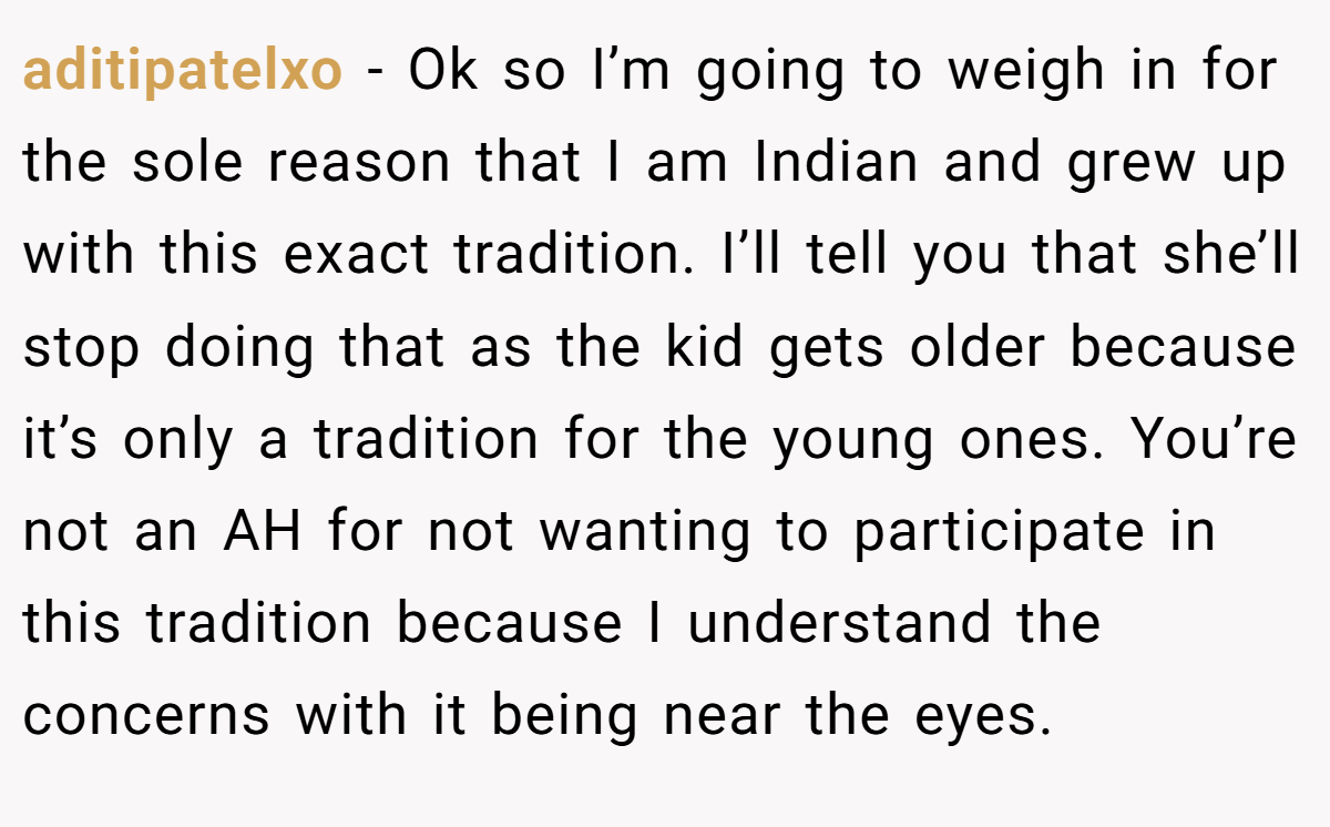 aditipatelxo − Ok so I’m going to weigh in for the sole reason that I am Indian and grew up with this exact tradition. I’ll tell you that she’ll stop doing that as the kid gets older because it’s only a tradition for the young ones. You’re not an AH for not wanting to participate in this tradition because I understand the concerns with it being near the eyes.