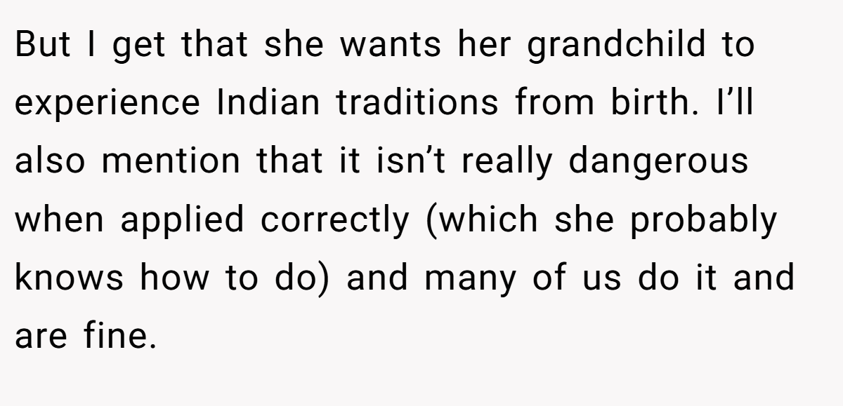 But I get that she wants her grandchild to experience Indian traditions from birth. I’ll also mention that it isn’t really dangerous when applied correctly (which she probably knows how to do) and many of us do it and are fine.