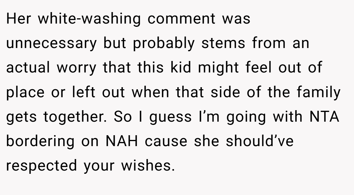 Her white-washing comment was unnecessary but probably stems from an actual worry that this kid might feel out of place or left out when that side of the family gets together. So I guess I’m going with NTA bordering on NAH cause she should’ve respected your wishes.