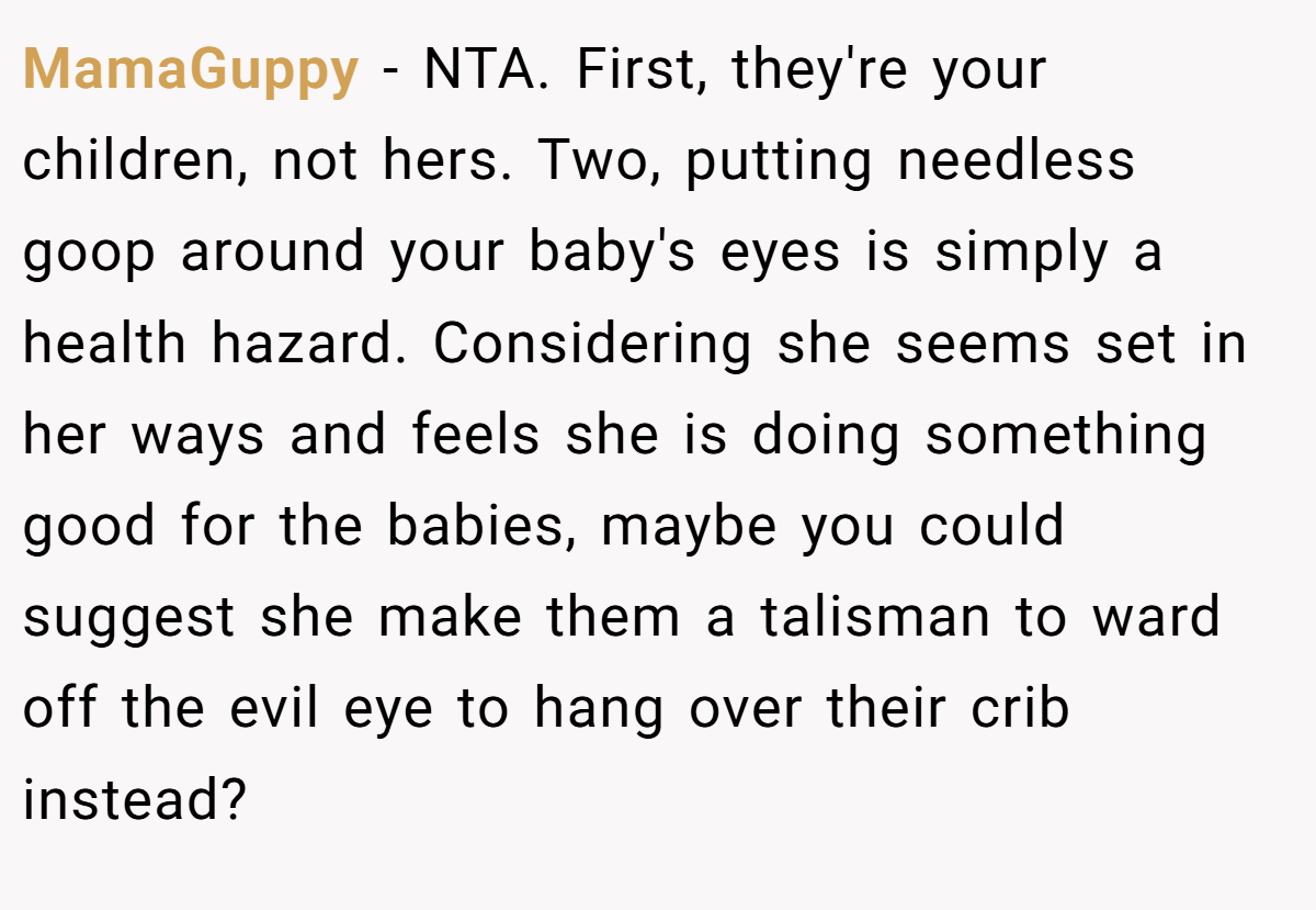 MamaGuppy − NTA. First, they're your children, not hers. Two, putting needless goop around your baby's eyes is simply a health hazard. Considering she seems set in her ways and feels she is doing something good for the babies, maybe you could suggest she make them a talisman to ward off the evil eye to hang over their crib instead?
