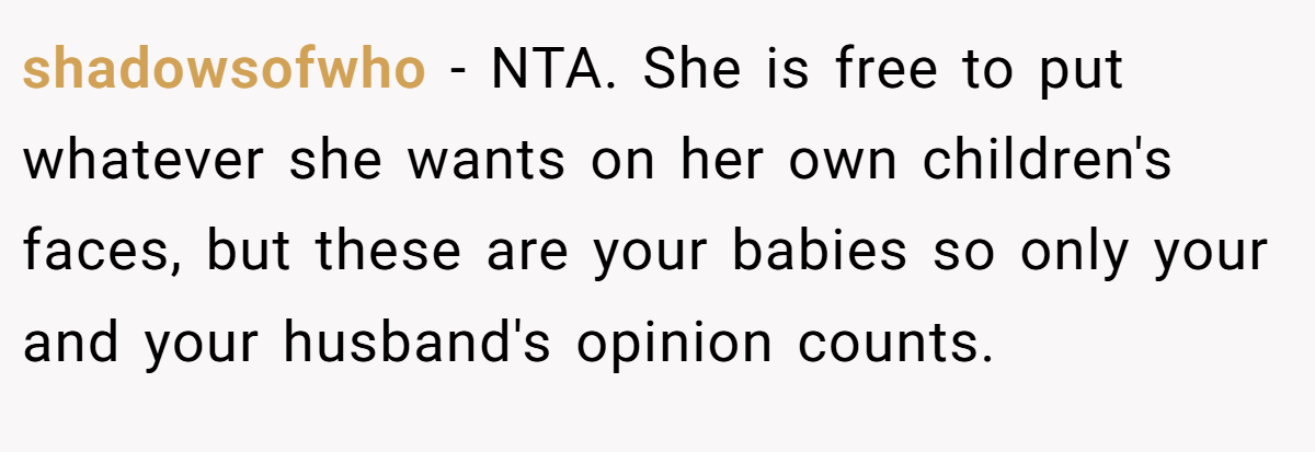 shadowsofwho − NTA. She is free to put whatever she wants on her own children's faces, but these are your babies so only your and your husband's opinion counts.