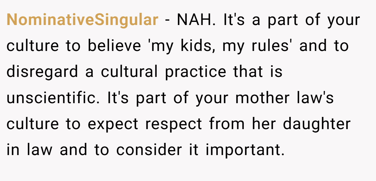 NominativeSingular − NAH. It's a part of your culture to believe 'my kids, my rules' and to disregard a cultural practice that is unscientific. It's part of your mother law's culture to expect respect from her daughter in law and to consider it important.