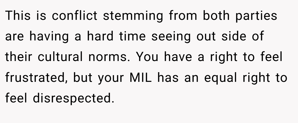 This is conflict stemming from both parties are having a hard time seeing out side of their cultural norms. You have a right to feel frustrated, but your MIL has an equal right to feel disrespected.