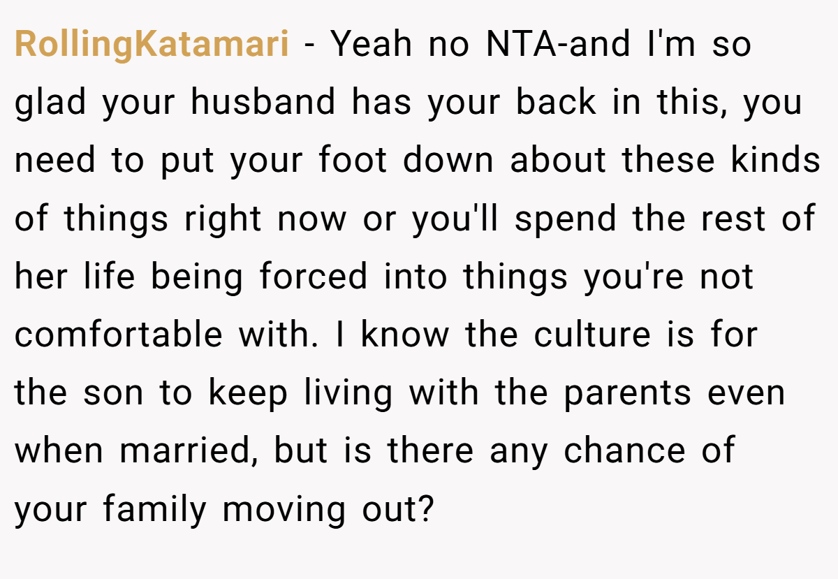 RollingKatamari − Yeah no NTA-and I'm so glad your husband has your back in this, you need to put your foot down about these kinds of things right now or you'll spend the rest of her life being forced into things you're not comfortable with. I know the culture is for the son to keep living with the parents even when married, but is there any chance of your family moving out?