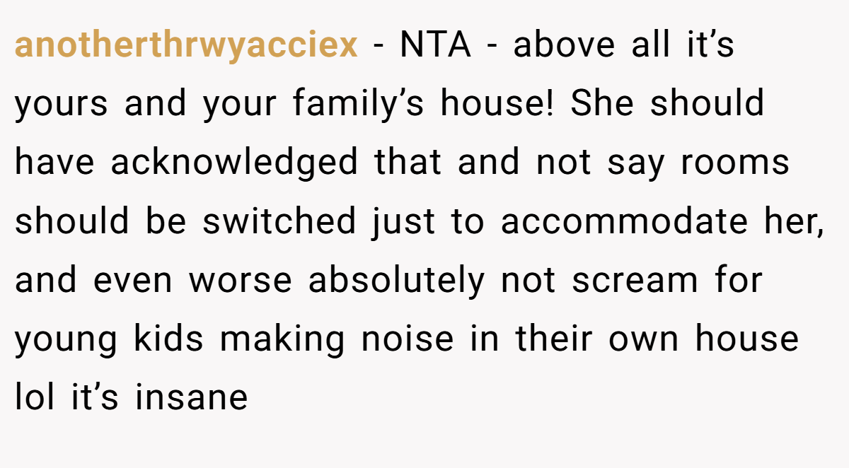 anotherthrwyacciex − NTA - above all it’s yours and your family’s house! She should have acknowledged that and not say rooms should be switched just to accommodate her, and even worse absolutely not scream for young kids making noise in their own house lol it’s insane