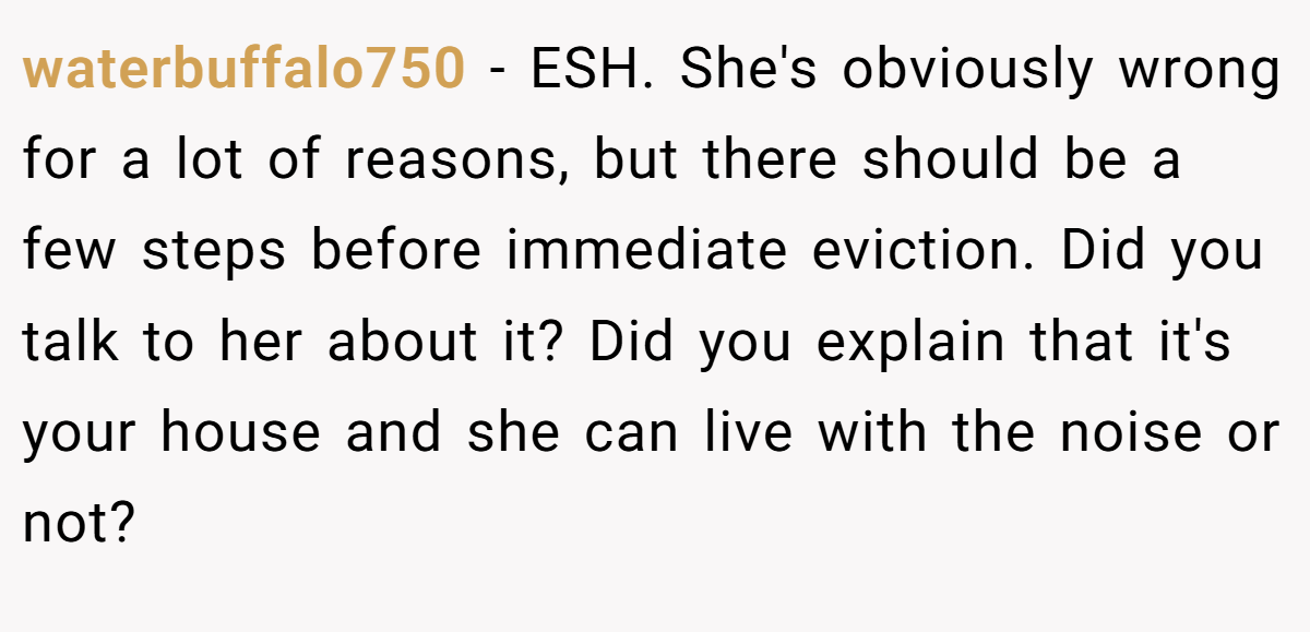 waterbuffalo750 − ESH. She's obviously wrong for a lot of reasons, but there should be a few steps before immediate eviction. Did you talk to her about it? Did you explain that it's your house and she can live with the noise or not?