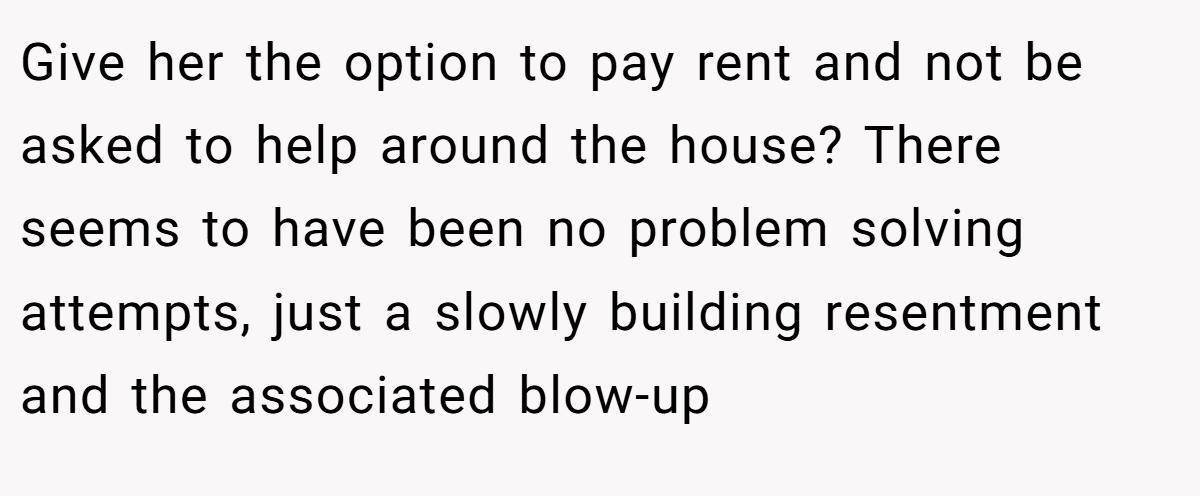 Give her the option to pay rent and not be asked to help around the house? There seems to have been no problem solving attempts, just a slowly building resentment and the associated blow-up