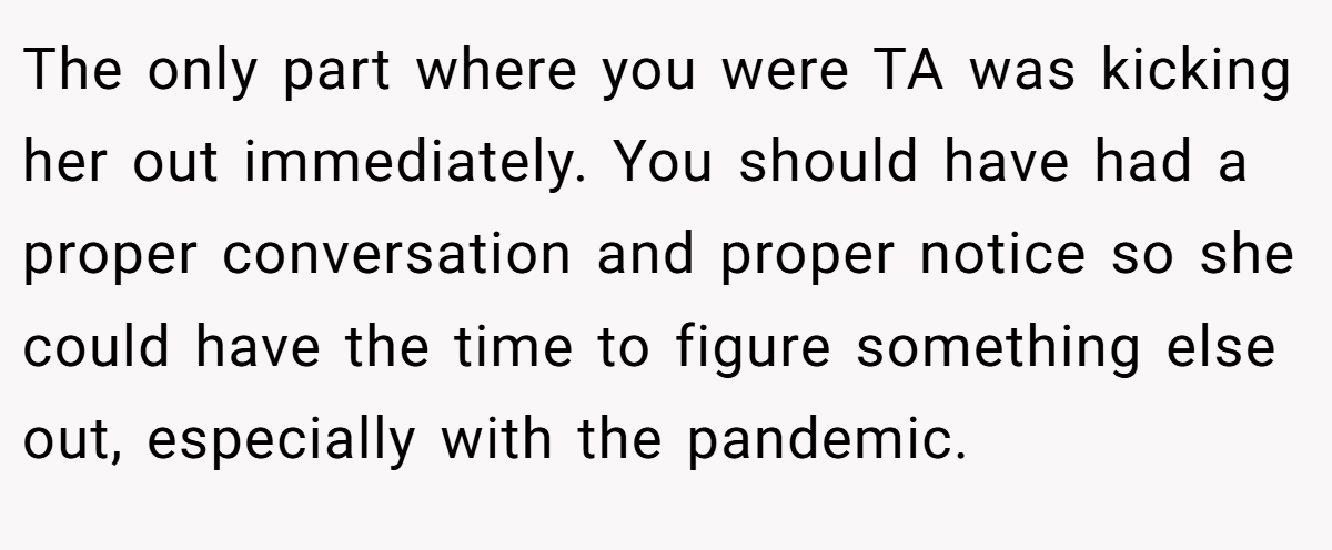 The only part where you were TA was kicking her out immediately. You should have had a proper conversation and proper notice so she could have the time to figure something else out, especially with the pandemic.