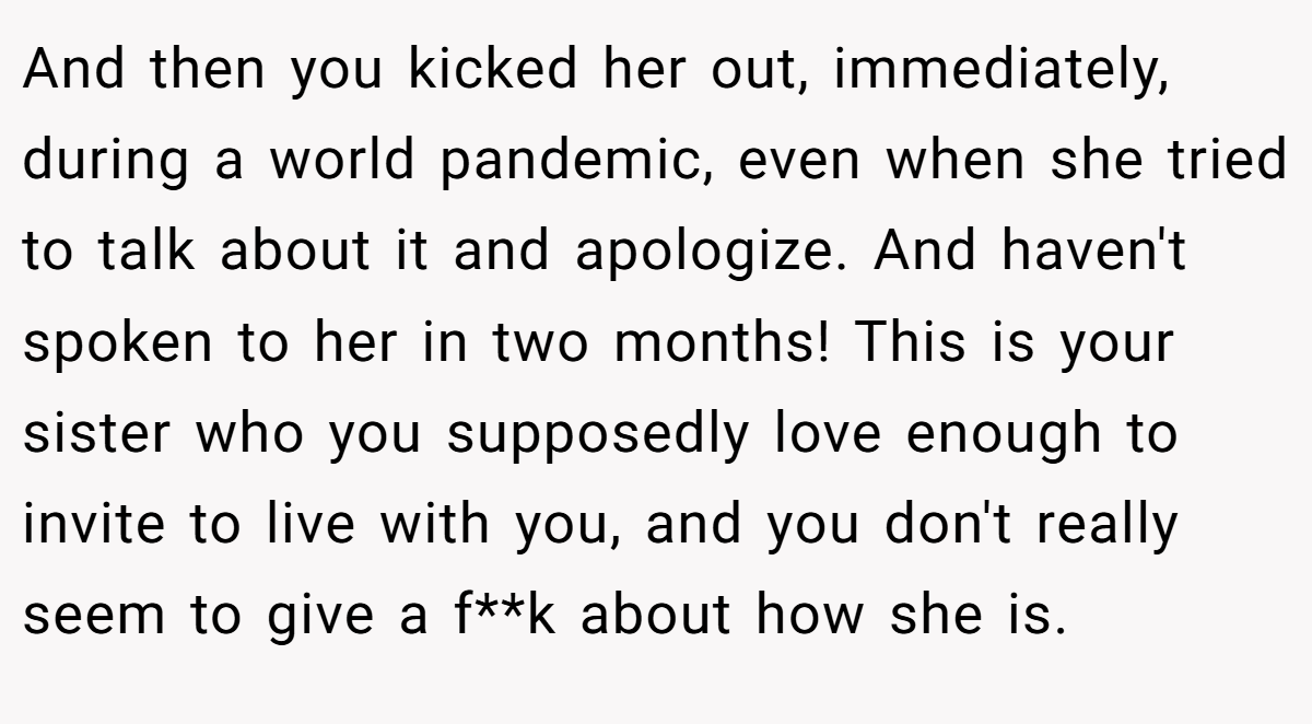 And then you kicked her out, immediately, during a world pandemic, even when she tried to talk about it and apologize. And haven't spoken to her in two months! This is your sister who you supposedly love enough to invite to live with you, and you don't really seem to give a f**k about how she is.