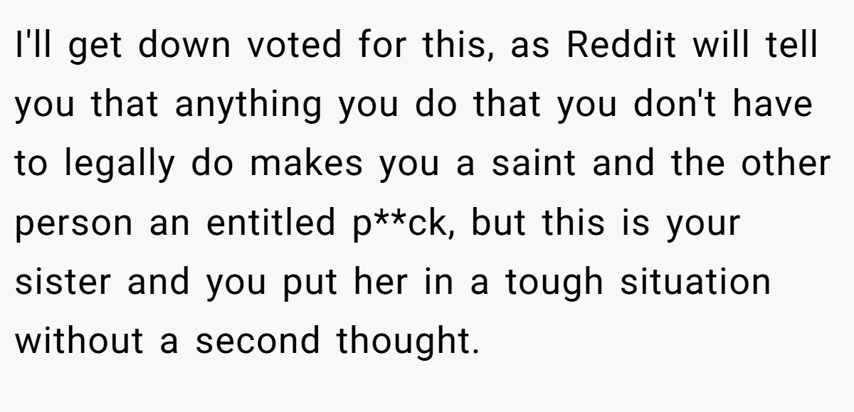 I'll get down voted for this, as Reddit will tell you that anything you do that you don't have to legally do makes you a saint and the other person an entitled p**ck, but this is your sister and you put her in a tough situation without a second thought.
