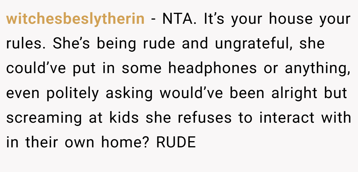 witchesbeslytherin − NTA. It’s your house your rules. She’s being rude and ungrateful, she could’ve put in some headphones or anything, even politely asking would’ve been alright but screaming at kids she refuses to interact with in their own home? RUDE