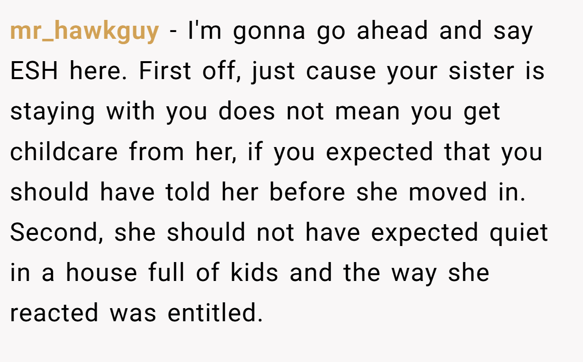 mr_hawkguy − I'm gonna go ahead and say ESH here. First off, just cause your sister is staying with you does not mean you get childcare from her, if you expected that you should have told her before she moved in. Second, she should not have expected quiet in a house full of kids and the way she reacted was entitled.