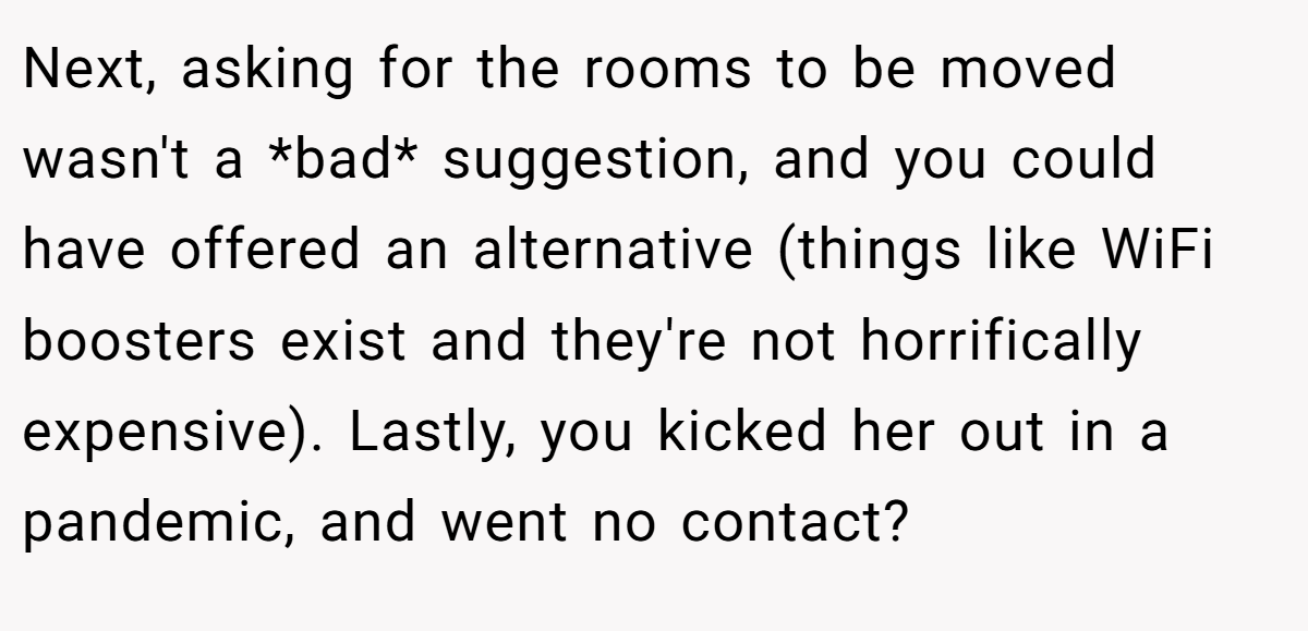 Next, asking for the rooms to be moved wasn't a *bad* suggestion, and you could have offered an alternative (things like WiFi boosters exist and they're not horrifically expensive). Lastly, you kicked her out in a pandemic, and went no contact?