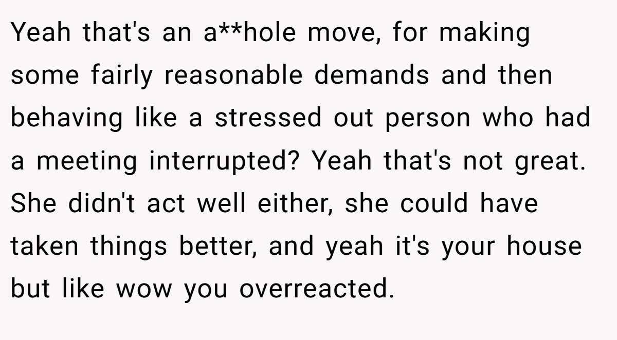 Yeah that's an a**hole move, for making some fairly reasonable demands and then behaving like a stressed out person who had a meeting interrupted? Yeah that's not great. She didn't act well either, she could have taken things better, and yeah it's your house but like wow you overreacted.