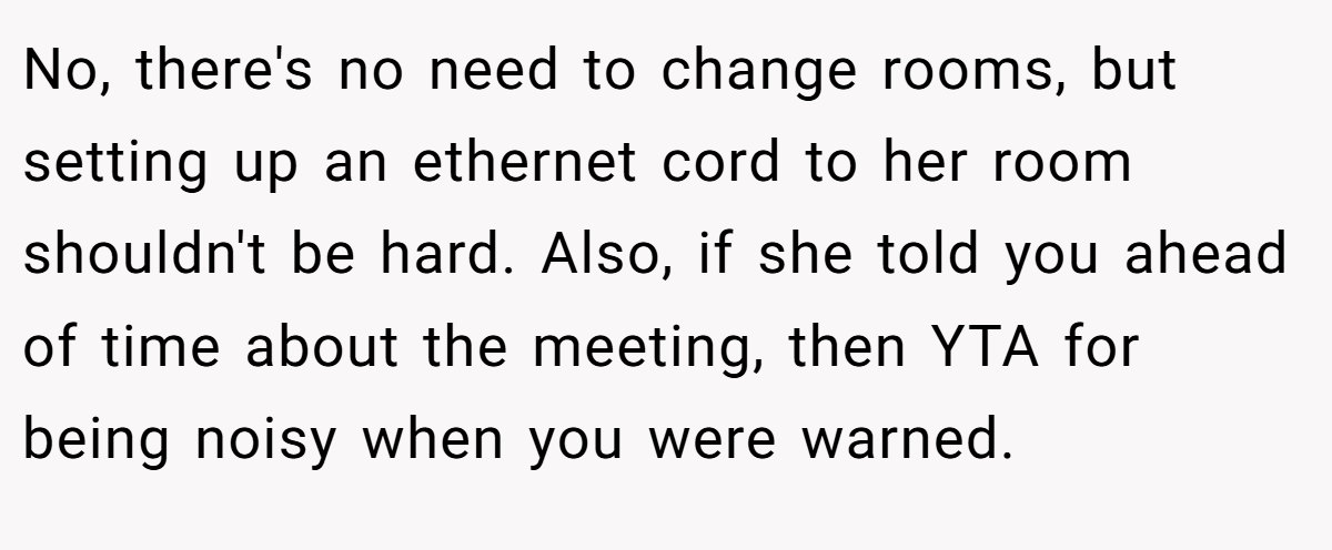No, there's no need to change rooms, but setting up an ethernet cord to her room shouldn't be hard. Also, if she told you ahead of time about the meeting, then YTA for being noisy when you were warned.