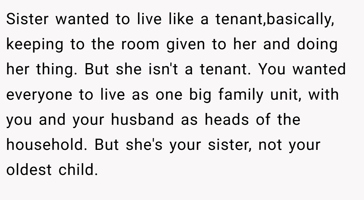 Sister wanted to live like a tenant,basically, keeping to the room given to her and doing her thing. But she isn't a tenant. You wanted everyone to live as one big family unit, with you and your husband as heads of the household. But she's your sister, not your oldest child.