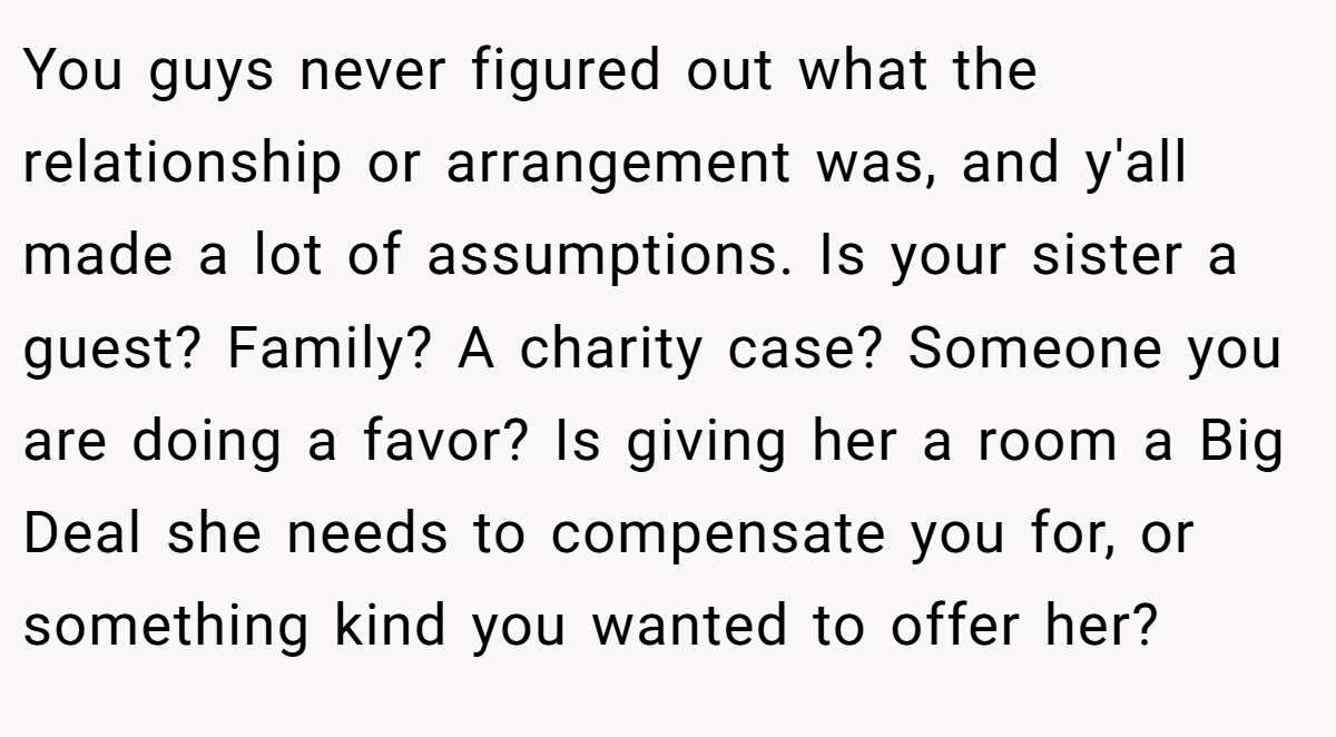 You guys never figured out what the relationship or arrangement was, and y'all made a lot of assumptions. Is your sister a guest? Family? A charity case? Someone you are doing a favor? Is giving her a room a Big Deal she needs to compensate you for, or something kind you wanted to offer her?