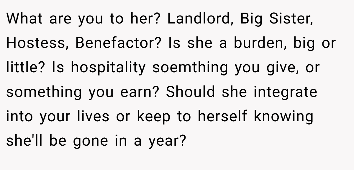 What are you to her? Landlord, Big Sister, Hostess, Benefactor? Is she a burden, big or little? Is hospitality soemthing you give, or something you earn? Should she integrate into your lives or keep to herself knowing she'll be gone in a year?