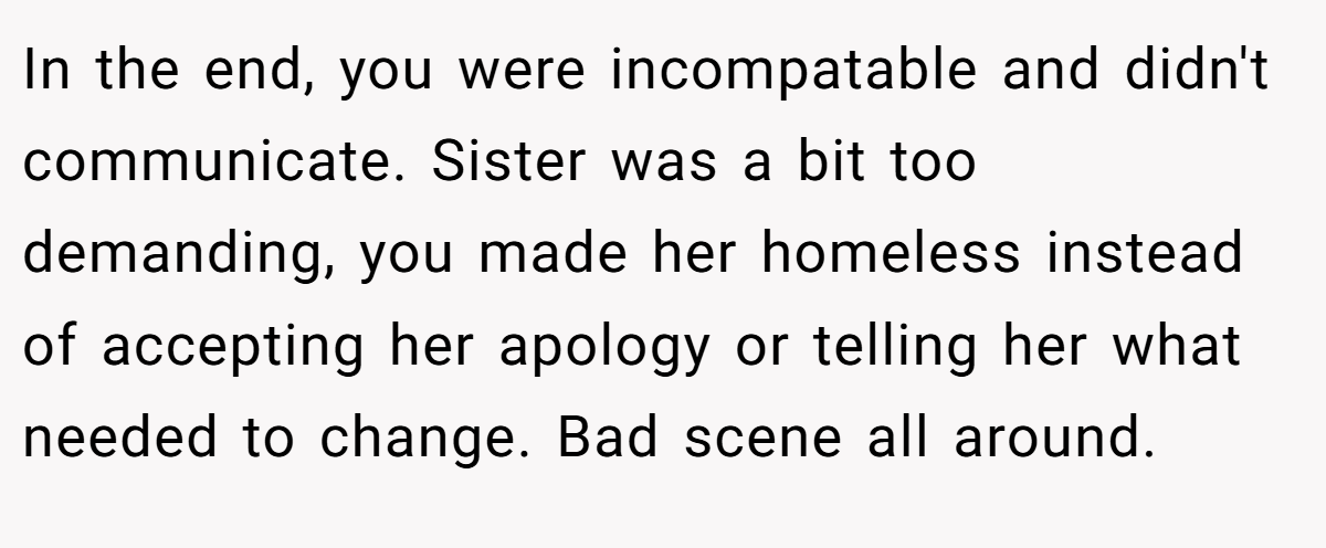 In the end, you were incompatable and didn't communicate. Sister was a bit too demanding, you made her homeless instead of accepting her apology or telling her what needed to change. Bad scene all around.
