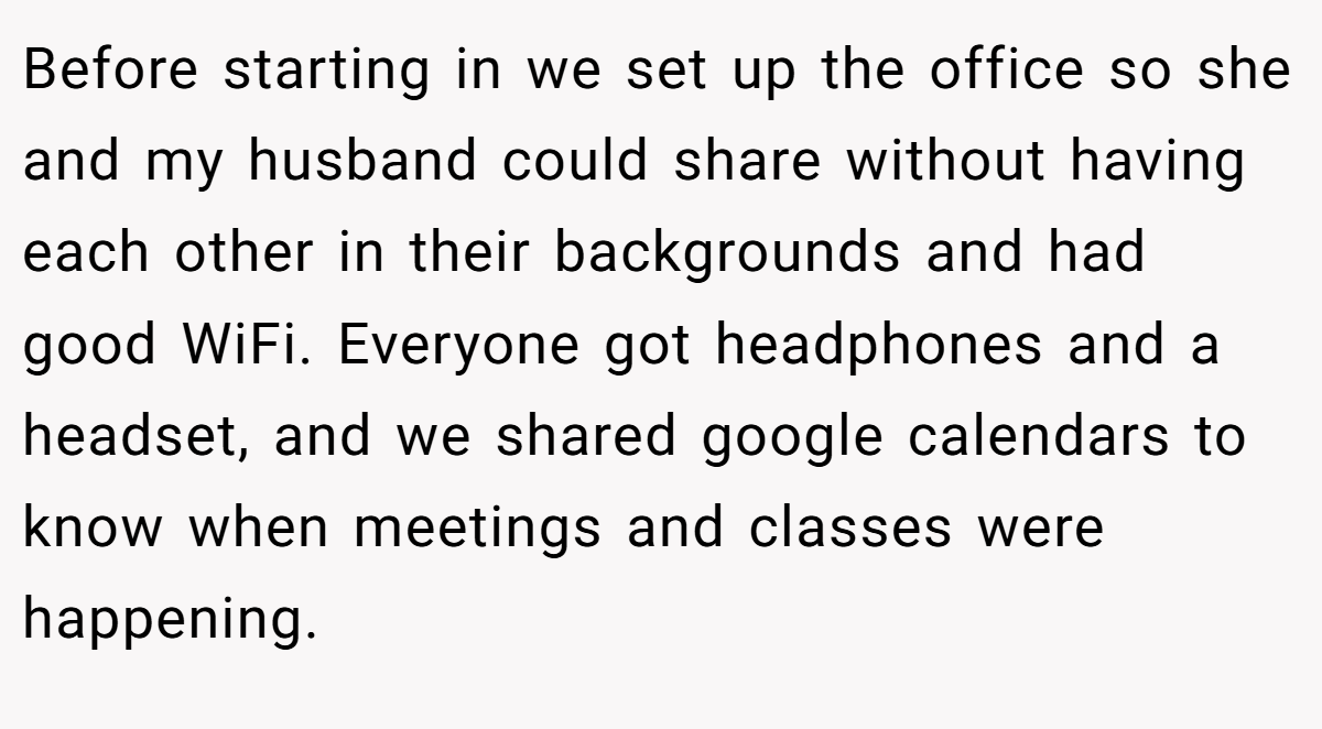 Before starting in we set up the office so she and my husband could share without having each other in their backgrounds and had good WiFi. Everyone got headphones and a headset, and we shared google calendars to know when meetings and classes were happening.