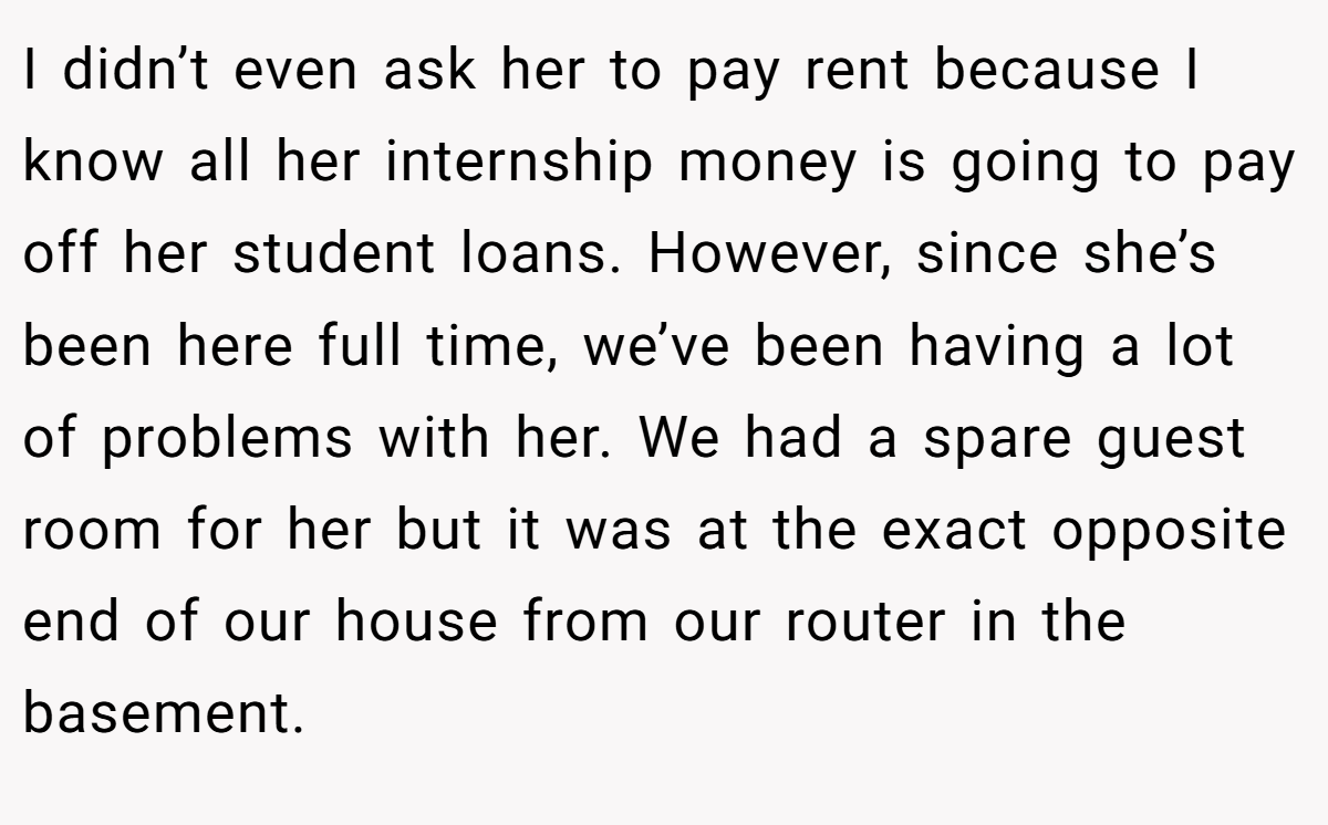 I didn’t even ask her to pay rent because I know all her internship money is going to pay off her student loans. However, since she’s been here full time, we’ve been having a lot of problems with her. We had a spare guest room for her but it was at the exact opposite end of our house from our router in the basement.
