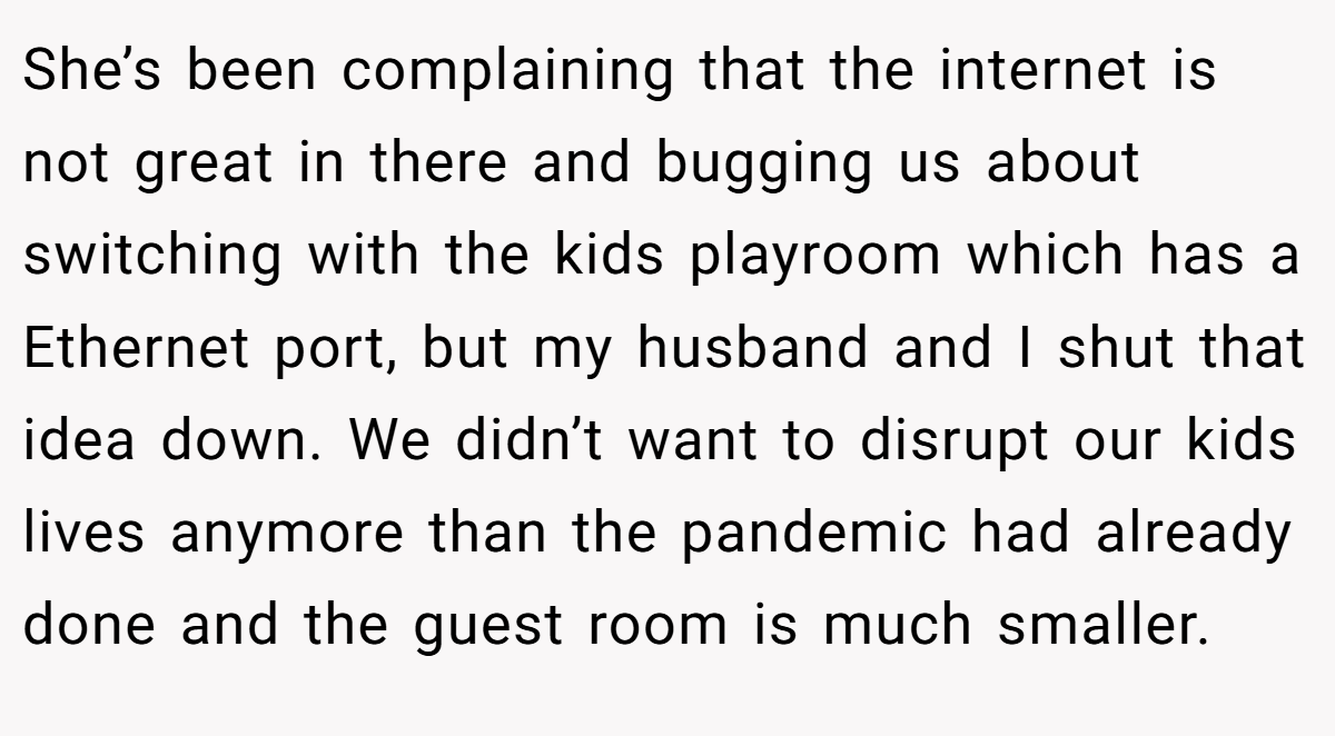 She’s been complaining that the internet is not great in there and bugging us about switching with the kids playroom which has a Ethernet port, but my husband and I shut that idea down. We didn’t want to disrupt our kids lives anymore than the pandemic had already done and the guest room is much smaller.
