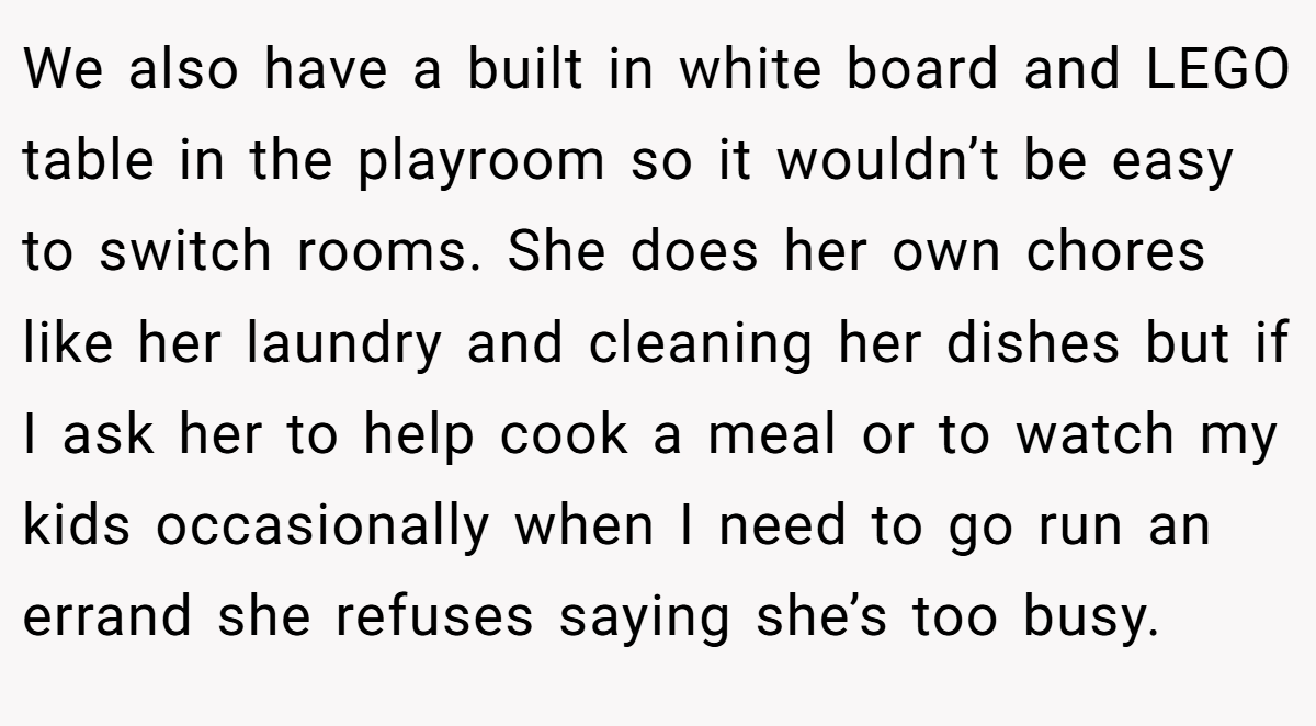 We also have a built in white board and LEGO table in the playroom so it wouldn’t be easy to switch rooms. She does her own chores like her laundry and cleaning her dishes but if I ask her to help cook a meal or to watch my kids occasionally when I need to go run an errand she refuses saying she’s too busy.