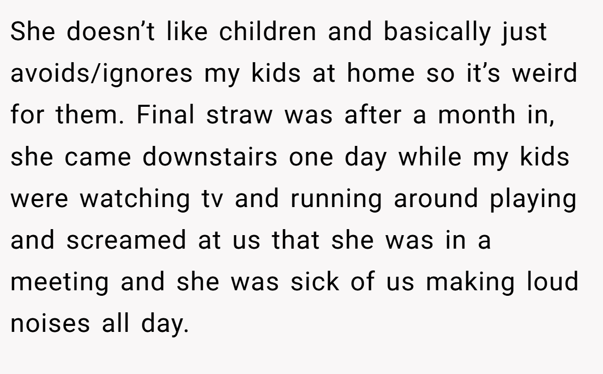She doesn’t like children and basically just avoids/ignores my kids at home so it’s weird for them. Final straw was after a month in, she came downstairs one day while my kids were watching tv and running around playing and screamed at us that she was in a meeting and she was sick of us making loud noises all day.