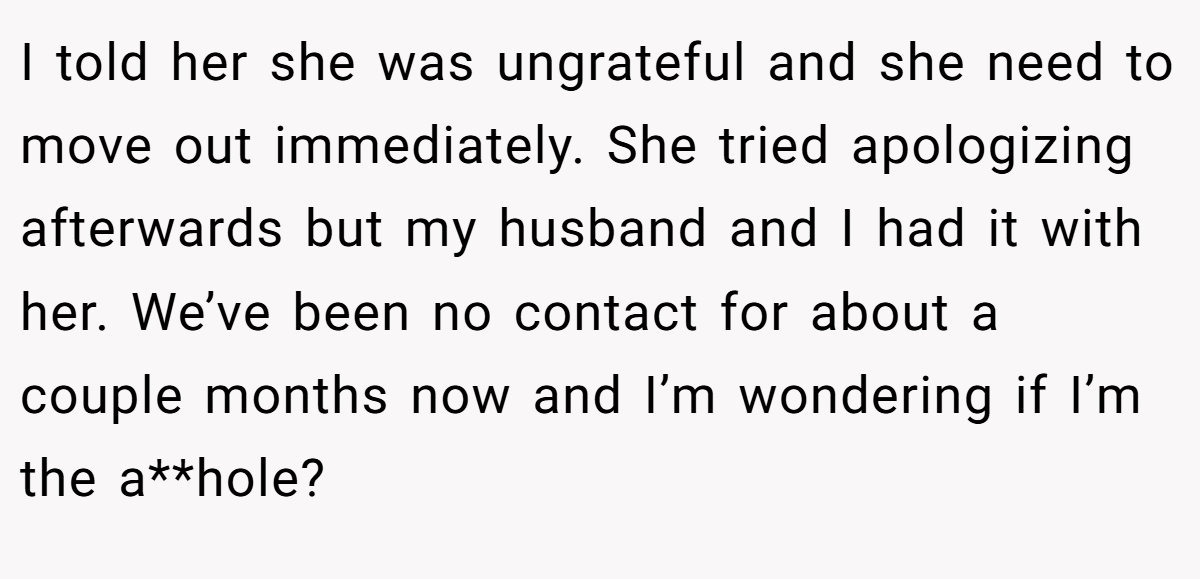 I told her she was ungrateful and she need to move out immediately. She tried apologizing afterwards but my husband and I had it with her. We’ve been no contact for about a couple months now and I’m wondering if I’m the a**hole?