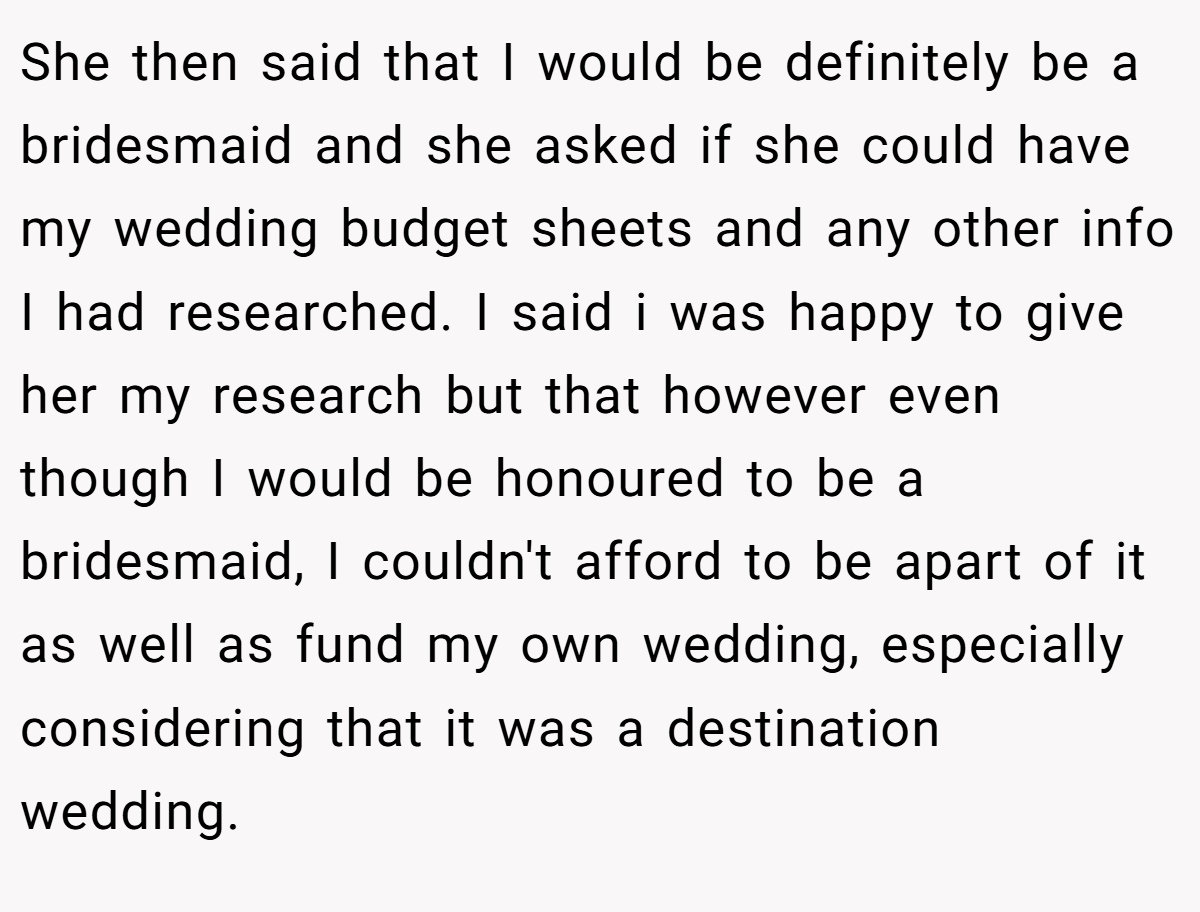 She then said that I would be definitely be a bridesmaid and she asked if she could have my wedding budget sheets and any other info I had researched. I said i was happy to give her my research but that however even though I would be honoured to be a bridesmaid, I couldn't afford to be apart of it as well as fund my own wedding, especially considering that it was a destination wedding.