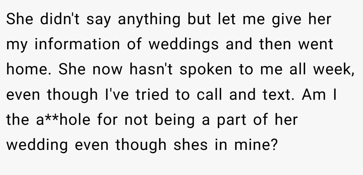 She didn't say anything but let me give her my information of weddings and then went home. She now hasn't spoken to me all week, even though I've tried to call and text. Am I the a**hole for not being a part of her wedding even though shes in mine?