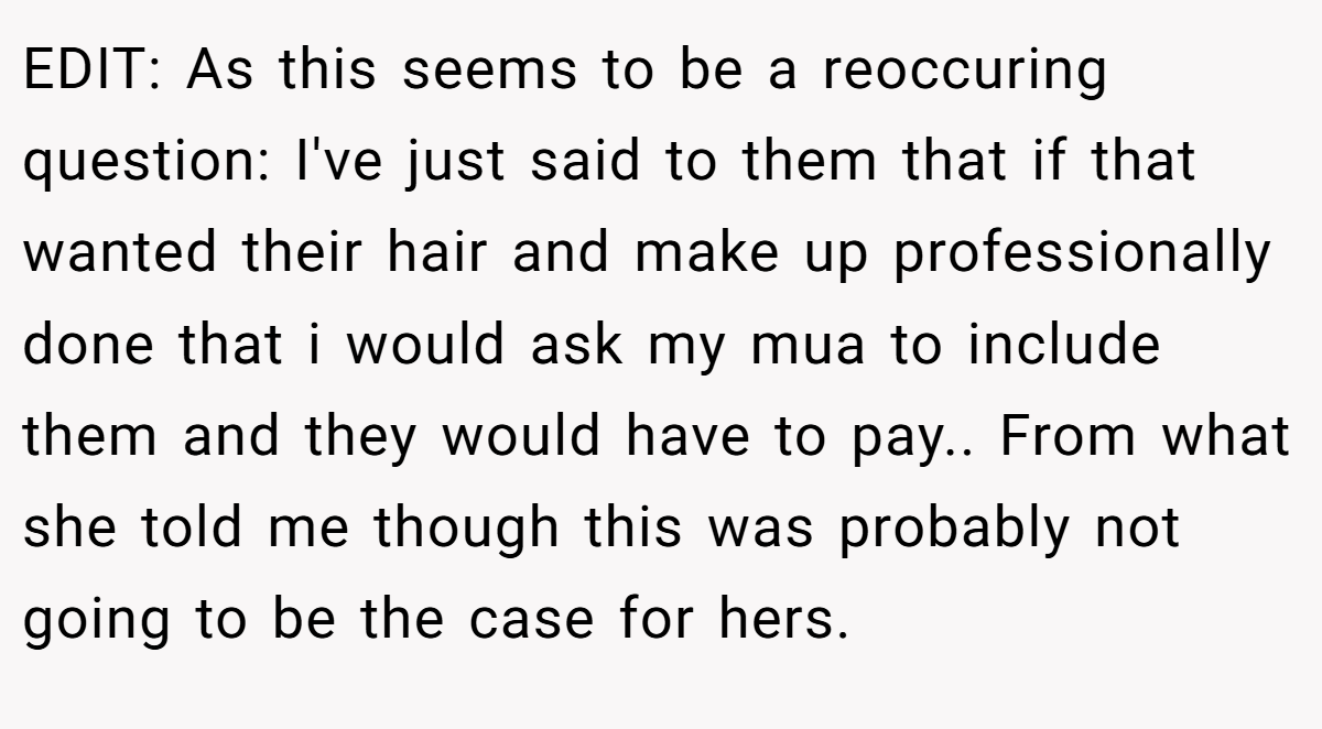 EDIT: As this seems to be a reoccuring question: I've just said to them that if that wanted their hair and make up professionally done that i would ask my mua to include them and they would have to pay.. From what she told me though this was probably not going to be the case for hers.