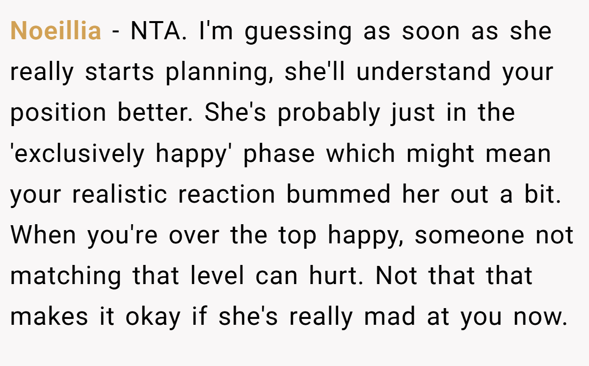 Noeillia - NTA. I'm guessing as soon as she really starts planning, she'll understand your position better. She's probably just in the 'exclusively happy' phase which might mean your realistic reaction bummed her out a bit. When you're over the top happy, someone not matching that level can hurt. Not that that makes it okay if she's really mad at you now.
